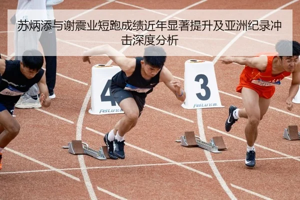 苏炳添与谢震业短跑成绩近年显著提升及亚洲纪录冲击深度分析